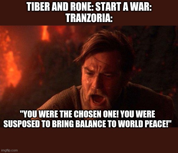 You Were The Chosen One (Star Wars) Meme | TIBER AND RONE: START A WAR:
TRANZORIA:; "YOU WERE THE CHOSEN ONE! YOU WERE SUPPOSED TO BRING BALANCE TO WORLD PEACE!" | image tagged in memes,you were the chosen one star wars | made w/ Imgflip meme maker