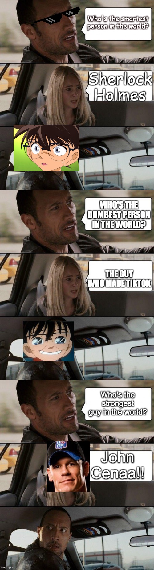 Who is...? | Who's the smartest person in the world? Sherlock Holmes; WHO'S THE DUMBEST PERSON IN THE WORLD? THE GUY WHO MADE TIKTOK; Who's the strongest guy in the world? John Cenaa!! | image tagged in memes,the rock driving,detective conan,sherlock holmes,john cena,tiktok | made w/ Imgflip meme maker