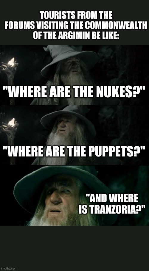 Confused Gandalf Meme | TOURISTS FROM THE FORUMS VISITING THE COMMONWEALTH OF THE ARGIMIN BE LIKE:; "WHERE ARE THE NUKES?"; "WHERE ARE THE PUPPETS?"; "AND WHERE IS TRANZORIA?" | image tagged in memes,confused gandalf | made w/ Imgflip meme maker