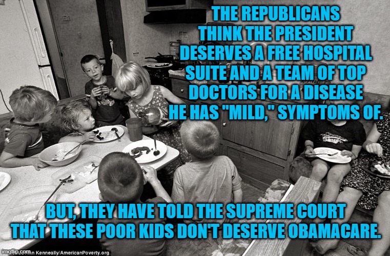 The Republican Attack On Healhcare For The Poor. | THE REPUBLICANS THINK THE PRESIDENT DESERVES A FREE HOSPITAL SUITE AND A TEAM OF TOP DOCTORS FOR A DISEASE HE HAS "MILD," SYMPTOMS OF. BUT, THEY HAVE TOLD THE SUPREME COURT THAT THESE POOR KIDS DON'T DESERVE OBAMACARE. | image tagged in politics | made w/ Imgflip meme maker
