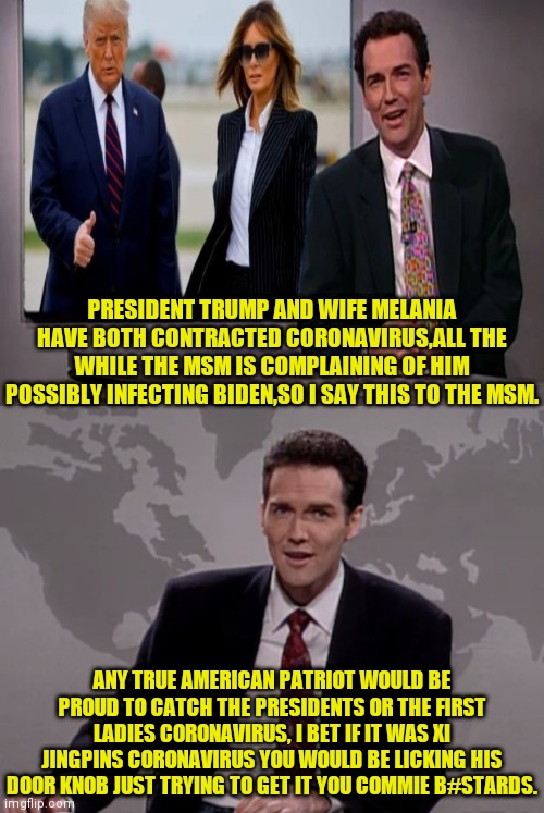 President Trump And First Lady Melania Coronavirus Vs MSM Unpatriotic Reporting | PRESIDENT TRUMP AND WIFE MELANIA HAVE BOTH CONTRACTED CORONAVIRUS,ALL THE WHILE THE MSM IS COMPLAINING OF HIM POSSIBLY INFECTING BIDEN,SO I SAY THIS TO THE MSM. ANY TRUE AMERICAN PATRIOT WOULD BE PROUD TO CATCH THE PRESIDENTS OR THE FIRST LADIES CORONAVIRUS, I BET IF IT WAS XI JINGPINS CORONAVIRUS YOU WOULD BE LICKING HIS DOOR KNOB JUST TRYING TO GET IT YOU COMMIE B#STARDS. | image tagged in donald trump,melania trump,msm lies,msm,commies,drstrangmeme | made w/ Imgflip meme maker