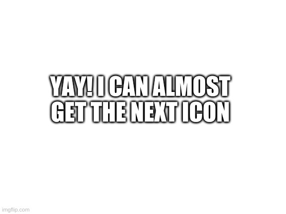 YAY! | YAY! I CAN ALMOST GET THE NEXT ICON | image tagged in blank white template | made w/ Imgflip meme maker