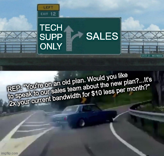 MRW when I called my ISP yesterday to report an outage | SALES; TECH SUPP ONLY; REP: "You're on an old plan. Would you like to speak to our sales team about the new plan?...It's 2x your current bandwidth for $10 less per month?" | image tagged in memes,left exit 12 off ramp | made w/ Imgflip meme maker