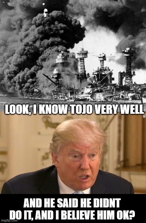 Trump in History 2 | LOOK, I KNOW TOJO VERY WELL; AND HE SAID HE DIDNT DO IT, AND I BELIEVE HIM OK? | image tagged in trump stupid face,pearl harbor,memes,politics,donald trump is an idiot,maga | made w/ Imgflip meme maker