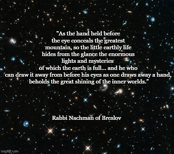 Hubble | "As the hand held before the eye conceals the greatest mountain, so the little earthly life hides from the glance the enormous lights and mysteries 
of which the earth is full... and he who can draw it away from before his eyes as one draws away a hand,
 beholds the great shining of the inner worlds."; Rabbi Nachman of Breslov | image tagged in hubble | made w/ Imgflip meme maker