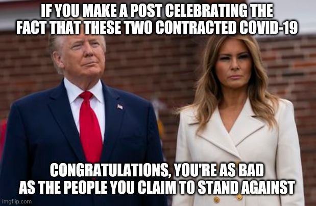 An undeniable truth | IF YOU MAKE A POST CELEBRATING THE FACT THAT THESE TWO CONTRACTED COVID-19; CONGRATULATIONS, YOU'RE AS BAD AS THE PEOPLE YOU CLAIM TO STAND AGAINST | image tagged in memes,politics,donald and melania trump,covid-19 | made w/ Imgflip meme maker
