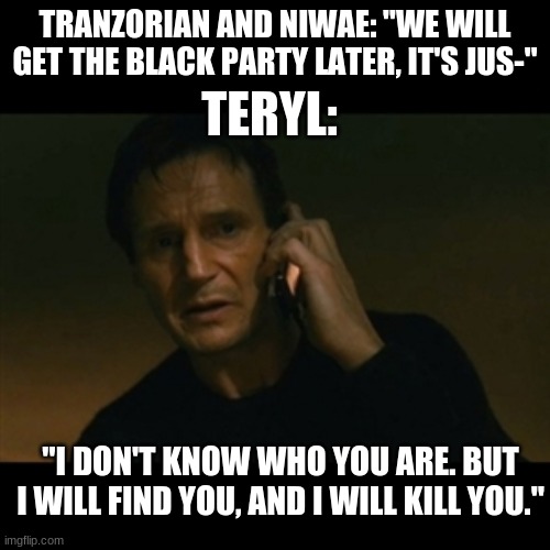 Liam Neeson Taken Meme | TERYL:; TRANZORIAN AND NIWAE: "WE WILL GET THE BLACK PARTY LATER, IT'S JUS-"; "I DON'T KNOW WHO YOU ARE. BUT I WILL FIND YOU, AND I WILL KILL YOU." | image tagged in memes,liam neeson taken | made w/ Imgflip meme maker