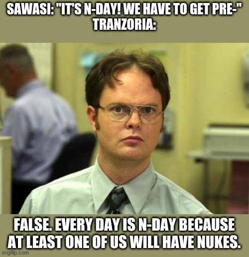 Dwight Schrute Meme | SAWASI: "IT'S N-DAY! WE HAVE TO GET PRE-"
TRANZORIA:; FALSE. EVERY DAY IS N-DAY BECAUSE AT LEAST ONE OF US WILL HAVE NUKES. | image tagged in memes,dwight schrute | made w/ Imgflip meme maker