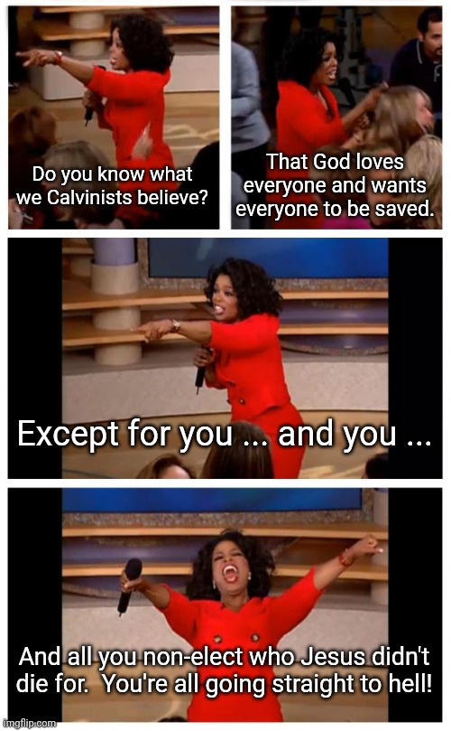 Oprah You Get A Car Everybody Gets A Car Meme | Do you know what we Calvinists believe? That God loves everyone and wants everyone to be saved. Except for you ... and you ... And all you non-elect who Jesus didn't die for.  You're all going straight to hell! | image tagged in memes,oprah you get a car everybody gets a car | made w/ Imgflip meme maker