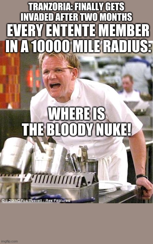 Chef Gordon Ramsay Meme | TRANZORIA: FINALLY GETS INVADED AFTER TWO MONTHS; EVERY ENTENTE MEMBER IN A 10000 MILE RADIUS:; WHERE IS THE BLOODY NUKE! | image tagged in memes,chef gordon ramsay | made w/ Imgflip meme maker
