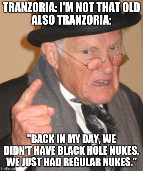 Back In My Day Meme | TRANZORIA: I'M NOT THAT OLD
ALSO TRANZORIA:; "BACK IN MY DAY, WE DIDN'T HAVE BLACK HOLE NUKES. WE JUST HAD REGULAR NUKES." | image tagged in memes,back in my day | made w/ Imgflip meme maker