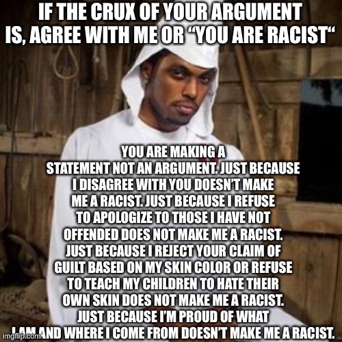 Racist SJW’s and the Woke want to use racism to defeat racism. That will never work. | YOU ARE MAKING A STATEMENT NOT AN ARGUMENT. JUST BECAUSE I DISAGREE WITH YOU DOESN’T MAKE ME A RACIST. JUST BECAUSE I REFUSE TO APOLOGIZE TO THOSE I HAVE NOT OFFENDED DOES NOT MAKE ME A RACIST. JUST BECAUSE I REJECT YOUR CLAIM OF GUILT BASED ON MY SKIN COLOR OR REFUSE TO TEACH MY CHILDREN TO HATE THEIR OWN SKIN DOES NOT MAKE ME A RACIST. JUST BECAUSE I’M PROUD OF WHAT I AM AND WHERE I COME FROM DOESN’T MAKE ME A RACIST. IF THE CRUX OF YOUR ARGUMENT IS, AGREE WITH ME OR “YOU ARE RACIST“ | image tagged in black kkk,racist,angry sjw,sjw triggered,woke,black lives matter | made w/ Imgflip meme maker