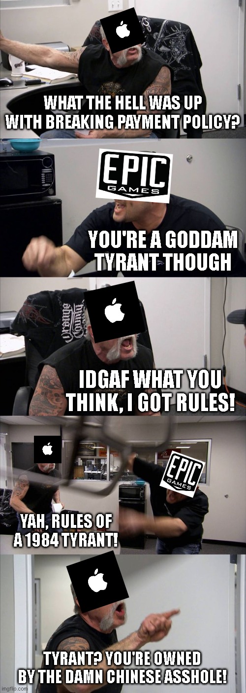 Breaking....   The Fort Bite Ass vs Crack Apple saga continues.... | WHAT THE HELL WAS UP WITH BREAKING PAYMENT POLICY? YOU'RE A GODDAM TYRANT THOUGH; IDGAF WHAT YOU THINK, I GOT RULES! YAH, RULES OF A 1984 TYRANT! TYRANT? YOU'RE OWNED BY THE DAMN CHINESE ASSHOLE! | image tagged in memes,american chopper argument | made w/ Imgflip meme maker
