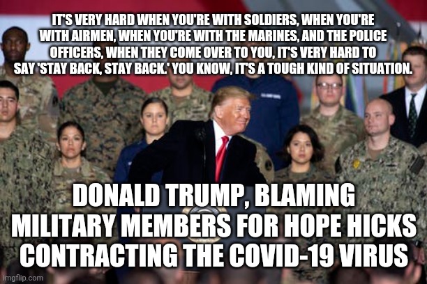 Always someone else to blame | IT'S VERY HARD WHEN YOU'RE WITH SOLDIERS, WHEN YOU'RE WITH AIRMEN, WHEN YOU'RE WITH THE MARINES, AND THE POLICE OFFICERS, WHEN THEY COME OVER TO YOU, IT'S VERY HARD TO SAY 'STAY BACK, STAY BACK.' YOU KNOW, IT'S A TOUGH KIND OF SITUATION. DONALD TRUMP, BLAMING MILITARY MEMBERS FOR HOPE HICKS CONTRACTING THE COVID-19 VIRUS | image tagged in donald trump,covid-19,military | made w/ Imgflip meme maker