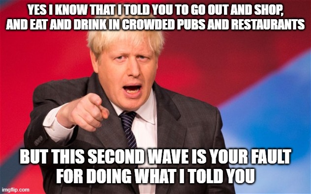 boris | YES I KNOW THAT I TOLD YOU TO GO OUT AND SHOP,
AND EAT AND DRINK IN CROWDED PUBS AND RESTAURANTS; BUT THIS SECOND WAVE IS YOUR FAULT
FOR DOING WHAT I TOLD YOU | image tagged in boris | made w/ Imgflip meme maker