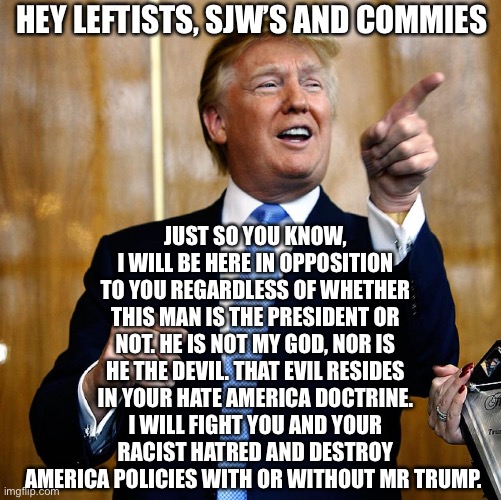 Resist the Left | HEY LEFTISTS, SJW’S AND COMMIES; JUST SO YOU KNOW, I WILL BE HERE IN OPPOSITION TO YOU REGARDLESS OF WHETHER THIS MAN IS THE PRESIDENT OR NOT. HE IS NOT MY GOD, NOR IS HE THE DEVIL. THAT EVIL RESIDES IN YOUR HATE AMERICA DOCTRINE. I WILL FIGHT YOU AND YOUR RACIST HATRED AND DESTROY AMERICA POLICIES WITH OR WITHOUT MR TRUMP. | image tagged in leftists,sjws,woke,blm,president trump | made w/ Imgflip meme maker