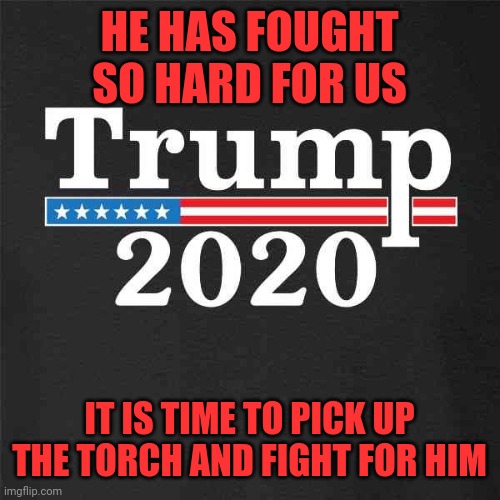Trump 2020 | HE HAS FOUGHT SO HARD FOR US; IT IS TIME TO PICK UP THE TORCH AND FIGHT FOR HIM | image tagged in trump 2020 | made w/ Imgflip meme maker