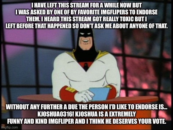 Kjoshua for president | I HAVE LEFT THIS STREAM FOR A WHILE NOW BUT I WAS ASKED BY ONE OF BY FAVORITE IMGFLIPERS TO ENDORSE THEM. I HEARD THIS STREAM GOT REALLY TOXIC BUT I LEFT BEFORE THAT HAPPENED SO DON’T ASK ME ABOUT ANYONE OF THAT. WITHOUT ANY FURTHER A DUE THE PERSON I’D LIKE TO ENDORSE IS...
KJOSHUA0316! KJOSHUA IS A EXTREMELY FUNNY AND KIND IMGFLIPER AND I THINK HE DESERVES YOUR VOTE. | image tagged in space ghost announcement | made w/ Imgflip meme maker