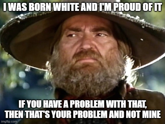 Born White and Proud | I WAS BORN WHITE AND I'M PROUD OF IT; IF YOU HAVE A PROBLEM WITH THAT, THEN THAT'S YOUR PROBLEM AND NOT MINE | image tagged in willie nelson,barbarosa color | made w/ Imgflip meme maker
