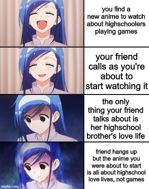 based on the facts :/ | you find a new anime to watch about highschoolers playing games; your friend calls as you're about to start watching it; the only thing your friend talks about is her highschool brother's love life; friend hangs up but the anime you were about to start is all about highschool love lives, not games | image tagged in happiness to despair,gamers,anime,annoying teenage love lives | made w/ Imgflip meme maker