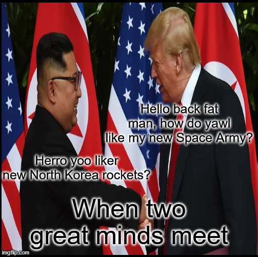When Great Minds Meet? | Hello back fat man, how do yawl like my new Space Army? Herro yoo liker new North Korea rockets? When two great minds meet | image tagged in great minds,trump,kim jong il,biden,election 2020 | made w/ Imgflip meme maker