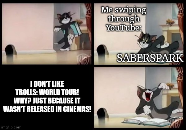 I don't like Saberspark any more... | Me swiping through YouTube:; SABERSPARK; I DON'T LIKE TROLLS: WORLD TOUR!
WHY? JUST BECAUSE IT WASN'T RELEASED IN CINEMAS! | image tagged in tom and jerry book | made w/ Imgflip meme maker