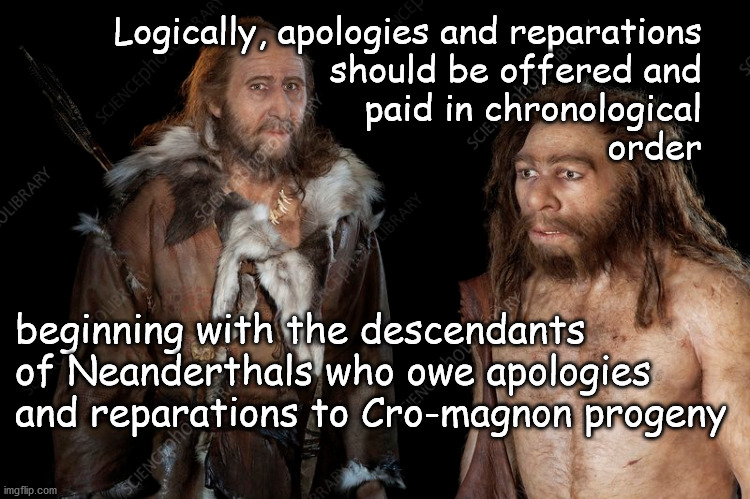 apologies and reparations | Logically, apologies and reparations
should be offered and
paid in chronological
order; beginning with the descendants 
of Neanderthals who owe apologies
and reparations to Cro-magnon progeny | image tagged in fair is fair | made w/ Imgflip meme maker