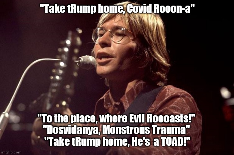 John Denver Sings | "Take tRump home, Covid Rooon-a"; "To the place, where Evil Roooasts!" 
"Dosvidanya, Monstrous Trauma" 
"Take tRump home, He's  a TOAD!" | image tagged in john denver sings | made w/ Imgflip meme maker
