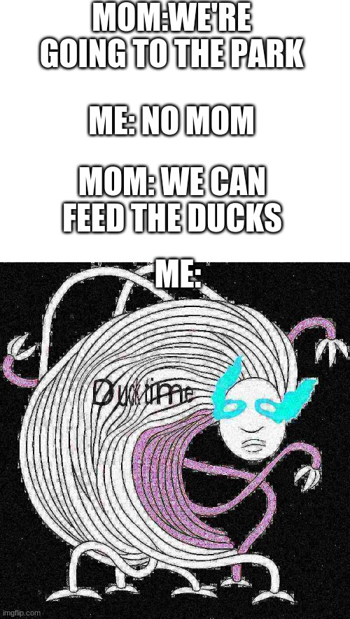 MOM:WE'RE GOING TO THE PARK; ME: NO MOM; MOM: WE CAN FEED THE DUCKS; ME: | image tagged in blank white template,duck time | made w/ Imgflip meme maker