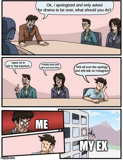 Boardroom Meeting Suggestion Meme | Ok, I apologized and only asked for drama to be over, what should you do? Agree not to talk to stop argument. Possibly block each other and end it there. Shit all over the apology and shit talk on Instagram; ME; MY EX | image tagged in memes,boardroom meeting suggestion | made w/ Imgflip meme maker