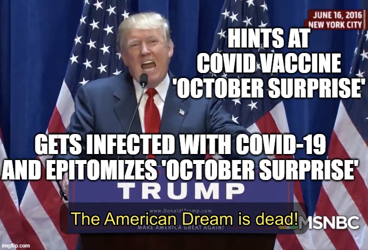 Hints at Covid vaccine 'October surprise'; Gets Infected With Covid-19 and Epitomizes 'October surprise' | HINTS AT COVID VACCINE
'OCTOBER SURPRISE'; GETS INFECTED WITH COVID-19 AND EPITOMIZES 'OCTOBER SURPRISE' | image tagged in the american dream is dead | made w/ Imgflip meme maker