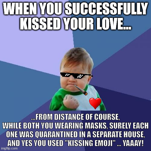 when you successfully kissing your love in 2020 |  WHEN YOU SUCCESSFULLY KISSED YOUR LOVE... ...FROM DISTANCE OF COURSE,
WHILE BOTH YOU WEARING MASKS, SURELY EACH ONE WAS QUARANTINED IN A SEPARATE HOUSE,
AND YES YOU USED "KISSING EMOJI" ... YAAAY! | image tagged in memes,success kid,kiss,wear a mask,covid-19,lol | made w/ Imgflip meme maker