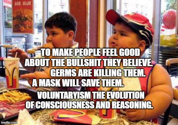 Fat McDonald's Kid | TO MAKE PEOPLE FEEL GOOD ABOUT THE BULLSHIT THEY BELIEVE.            GERMS ARE KILLING THEM. A MASK WILL SAVE THEM. VOLUNTARYISM THE EVOLUTION OF CONSCIOUSNESS AND REASONING. | image tagged in fat mcdonald's kid | made w/ Imgflip meme maker