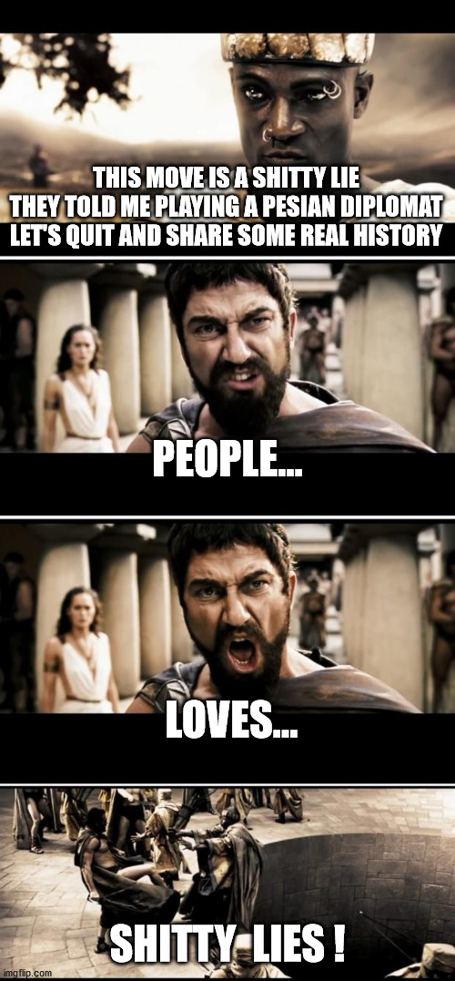 people love lies... | THIS MOVE IS A SHITTY LIE
THEY TOLD ME PLAYING A PESIAN DIPLOMAT
LET'S QUIT AND SHARE SOME REAL HISTORY; PEOPLE... LOVES... SHITTY  LIES ! | image tagged in sparta,300,lies,stupid people,movies,not funny | made w/ Imgflip meme maker