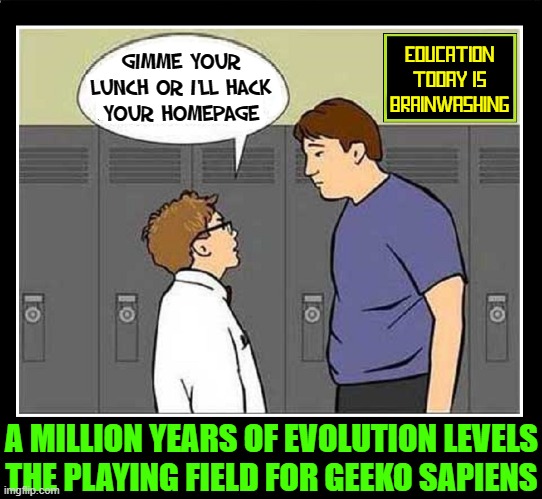 The Days of Intellectual Bullies like Facebook, Amazon & Google are here |  GIMME YOUR
LUNCH OR I'LL HACK
YOUR HOMEPAGE; EDUCATION TODAY IS BRAINWASHING; A MILLION YEARS OF EVOLUTION LEVELS
THE PLAYING FIELD FOR GEEKO SAPIENS | image tagged in vince vance,education,geeks,bullying,brainwashing,memes | made w/ Imgflip meme maker
