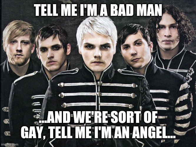 My Chemical Romance | TELL ME I'M A BAD MAN; ...AND WE'RE SORT OF GAY, TELL ME I'M AN ANGEL... | image tagged in my chemical romance | made w/ Imgflip meme maker