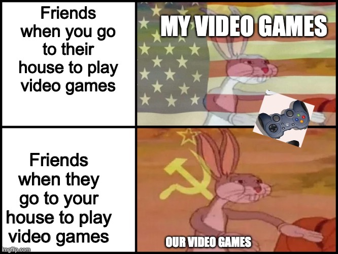 Video Gams | MY VIDEO GAMES; Friends when you go to their house to play video games; Friends when they go to your house to play video games; OUR VIDEO GAMES | image tagged in capitalist and communist | made w/ Imgflip meme maker