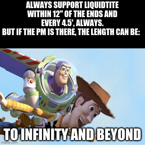 How to support sealtite |  ALWAYS SUPPORT LIQUIDTITE WITHIN 12" OF THE ENDS AND EVERY 4.5', ALWAYS.
BUT IF THE PM IS THERE, THE LENGTH CAN BE:; TO INFINITY AND BEYOND | image tagged in to infinity and beyond | made w/ Imgflip meme maker