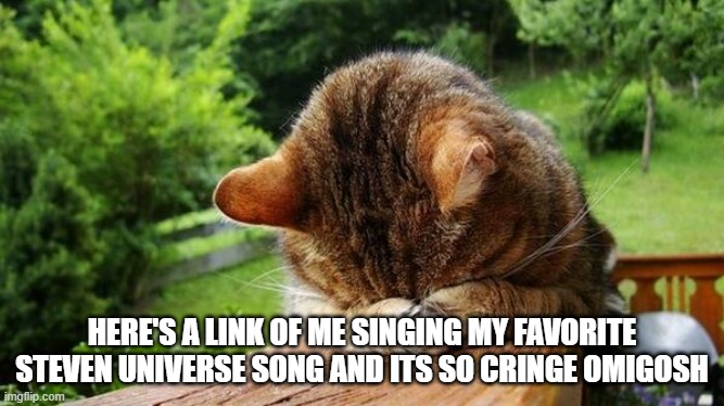 Embarrassed Cat | HERE'S A LINK OF ME SINGING MY FAVORITE STEVEN UNIVERSE SONG AND ITS SO CRINGE OMIGOSH | image tagged in embarrassed cat | made w/ Imgflip meme maker