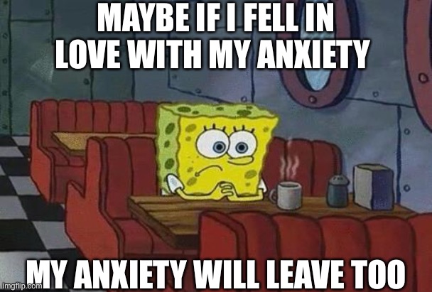 Can anyone else relate? | MAYBE IF I FELL IN LOVE WITH MY ANXIETY; MY ANXIETY WILL LEAVE TOO | image tagged in spongebob coffee,funny,memes | made w/ Imgflip meme maker