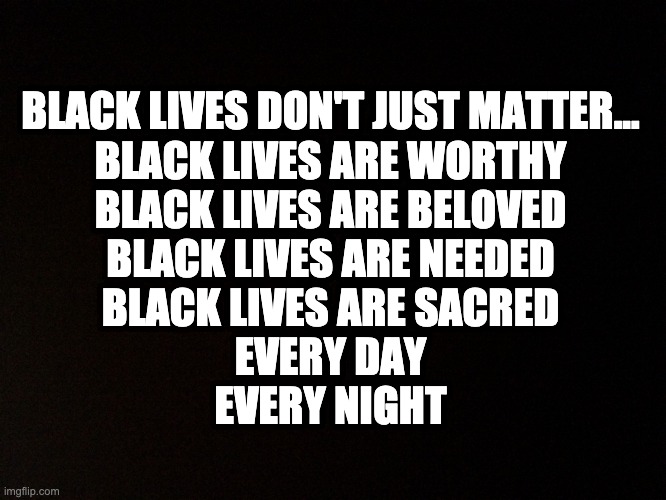 Black lives matter | BLACK LIVES DON'T JUST MATTER...

BLACK LIVES ARE WORTHY
BLACK LIVES ARE BELOVED
BLACK LIVES ARE NEEDED
BLACK LIVES ARE SACRED

EVERY DAY
EVERY NIGHT | image tagged in black background,black lives matter | made w/ Imgflip meme maker