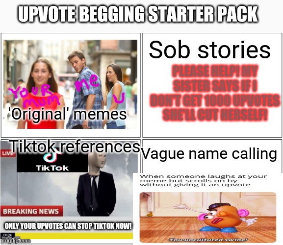 Upvote begging | UPVOTE BEGGING STARTER PACK; Sob stories; PLEASE HELP! MY SISTER SAYS IF I DON'T GET 1000 UPVOTES SHE'LL CUT HERSELF! 'Original' memes; Tiktok references; Vague name calling; ONLY YOUR UPVOTES CAN STOP TIKTOK NOW! | image tagged in memes,blank comic panel 2x2,upvote begging,starter pack | made w/ Imgflip meme maker