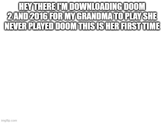 Blank White Template | HEY THERE I'M DOWNLOADING DOOM 2 AND 2016 FOR MY GRANDMA TO PLAY SHE NEVER PLAYED DOOM THIS IS HER FIRST TIME | image tagged in blank white template | made w/ Imgflip meme maker