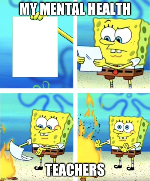 School Life | MY MENTAL HEALTH; TEACHERS | image tagged in spongebob burning paper,school memes,lol,google most random picture ever you will have fun | made w/ Imgflip meme maker