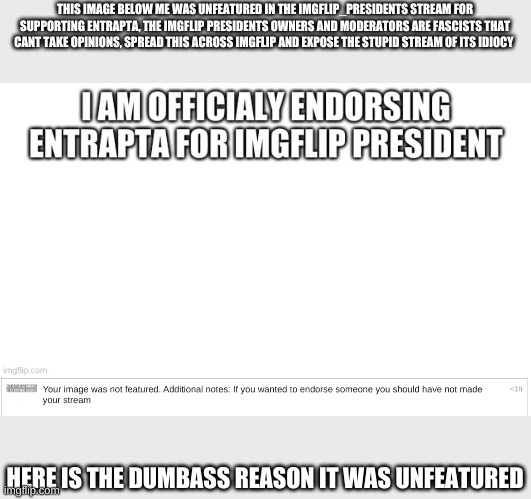 ever heard of liking a canidate you fascist stream? | THIS IMAGE BELOW ME WAS UNFEATURED IN THE IMGFLIP_PRESIDENTS STREAM FOR SUPPORTING ENTRAPTA, THE IMGFLIP PRESIDENTS OWNERS AND MODERATORS ARE FASCISTS THAT CANT TAKE OPINIONS, SPREAD THIS ACROSS IMGFLIP AND EXPOSE THE STUPID STREAM OF ITS IDIOCY; HERE IS THE DUMBASS REASON IT WAS UNFEATURED | image tagged in facism,imgflip presidents sucks | made w/ Imgflip meme maker