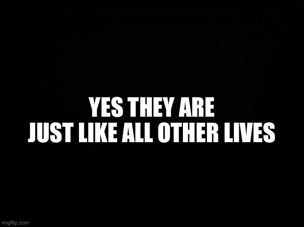 Black background | YES THEY ARE
JUST LIKE ALL OTHER LIVES | image tagged in black background | made w/ Imgflip meme maker