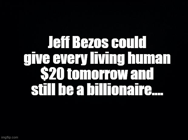 Black background | Jeff Bezos could give every living human $20 tomorrow and still be a billionaire.... | image tagged in black background | made w/ Imgflip meme maker