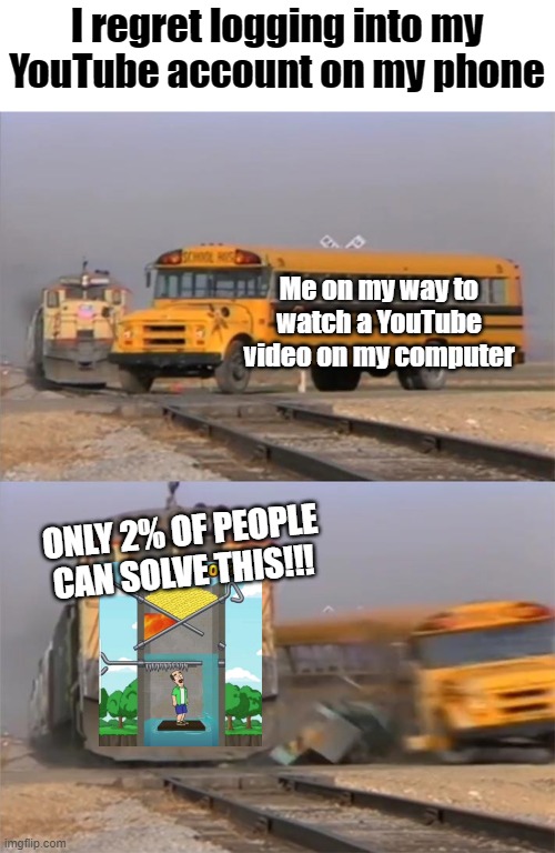 Train hitting bus | I regret logging into my YouTube account on my phone; Me on my way to watch a YouTube video on my computer; ONLY 2% OF PEOPLE CAN SOLVE THIS!!! | image tagged in a train hitting a school bus | made w/ Imgflip meme maker