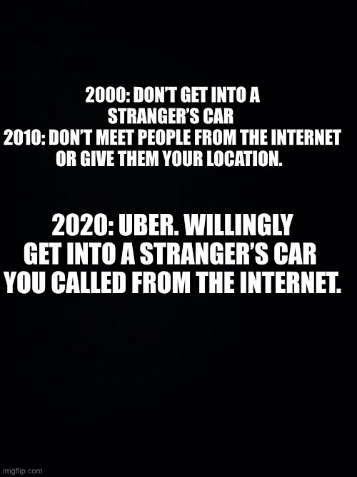 Uber | 2000: DON’T GET INTO A STRANGER’S CAR 
2010: DON’T MEET PEOPLE FROM THE INTERNET OR GIVE THEM YOUR LOCATION. 2020: UBER. WILLINGLY GET INTO A STRANGER’S CAR 
YOU CALLED FROM THE INTERNET. | image tagged in black background | made w/ Imgflip meme maker