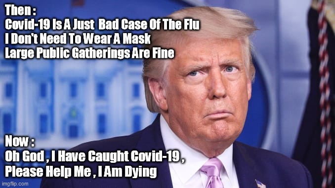 Trump On Covid-19 Pandemic | Then :
Covid-19 Is A Just  Bad Case Of The Flu
I Don't Need To Wear A Mask
Large Public Gatherings Are Fine; Now :
Oh God , I Have Caught Covid-19 , 
Please Help Me , I Am Dying | image tagged in sick trump,covid-19 trump | made w/ Imgflip meme maker